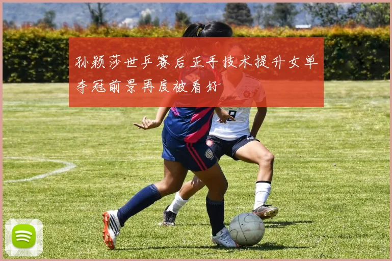 孙颖莎世乒赛后正手技术提升女单夺冠前景再度被看好