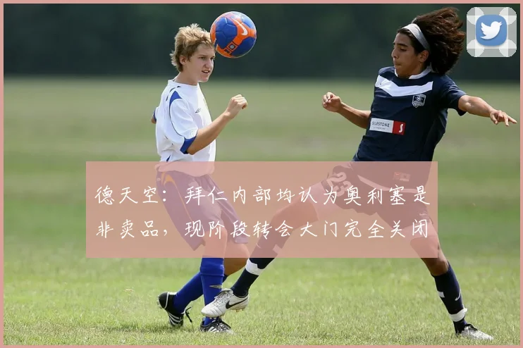 德天空：拜仁内部均认为奥利塞是非卖品，现阶段转会大门完全关闭