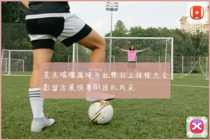 星光璀璨周琦与杜锋刘玉栋徐杰合影留念展现粤BA团队风采
