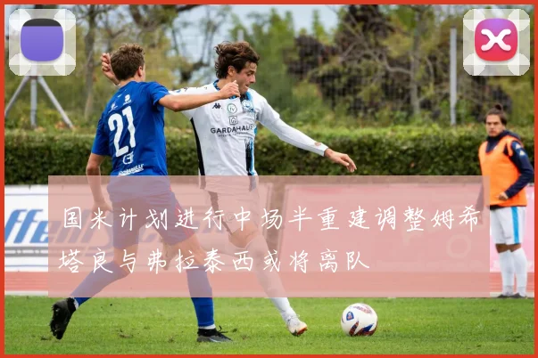 国米计划进行中场半重建调整姆希塔良与弗拉泰西或将离队