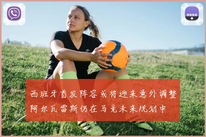 西班牙首发阵容或将迎来意外调整阿尔瓦雷斯仍在马竞未来规划中