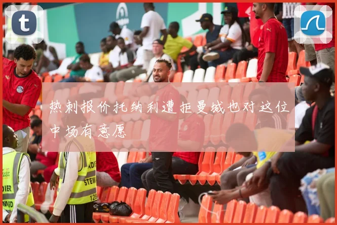 热刺报价托纳利遭拒曼城也对这位中场有意愿