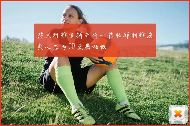 热火对维金斯开价一首轮邓利维谈判心态与JB交易相似