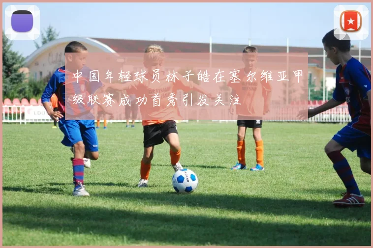 中国年轻球员林子皓在塞尔维亚甲级联赛成功首秀引发关注