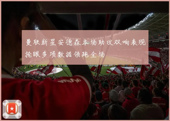 曼联新星安德森本场助攻双响表现抢眼多项数据领跑全场