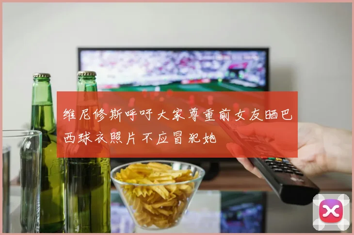维尼修斯呼吁大家尊重前女友晒巴西球衣照片不应冒犯她