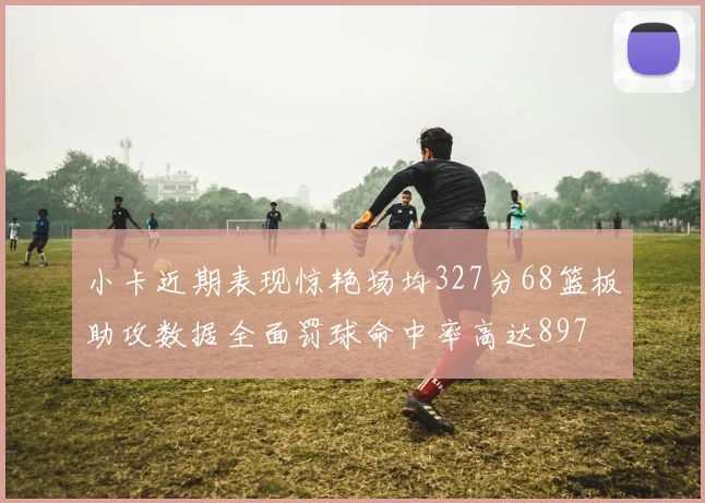 小卡近期表现惊艳场均327分68篮板助攻数据全面罚球命中率高达897