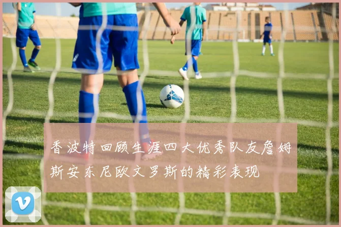 香波特回顾生涯四大优秀队友詹姆斯安东尼欧文罗斯的精彩表现