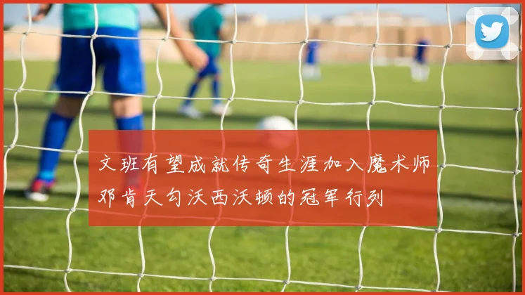 文班有望成就传奇生涯加入魔术师邓肯天勾沃西沃顿的冠军行列