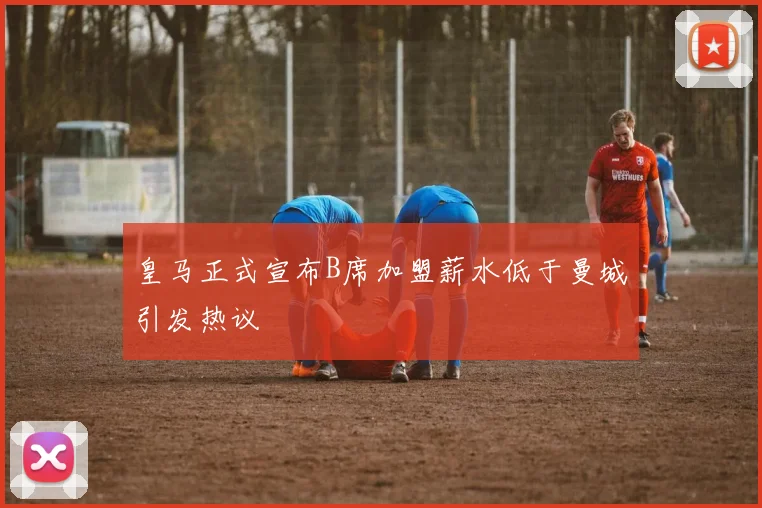 皇马正式宣布B席加盟薪水低于曼城引发热议