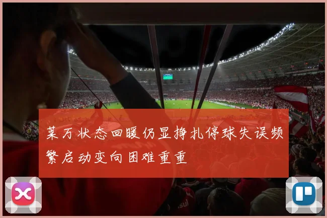 莱万状态回暖仍显挣扎停球失误频繁启动变向困难重重