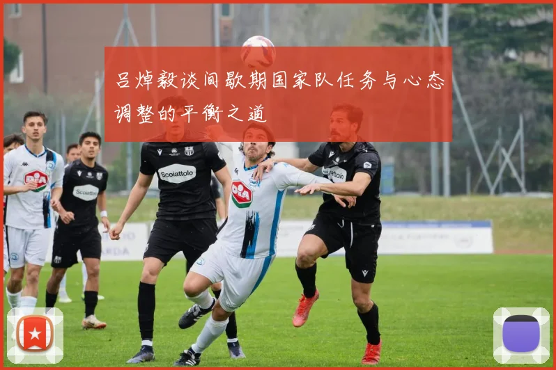 吕焯毅谈间歇期国家队任务与心态调整的平衡之道