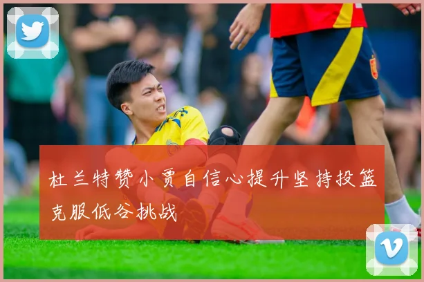 杜兰特赞小贾自信心提升坚持投篮克服低谷挑战