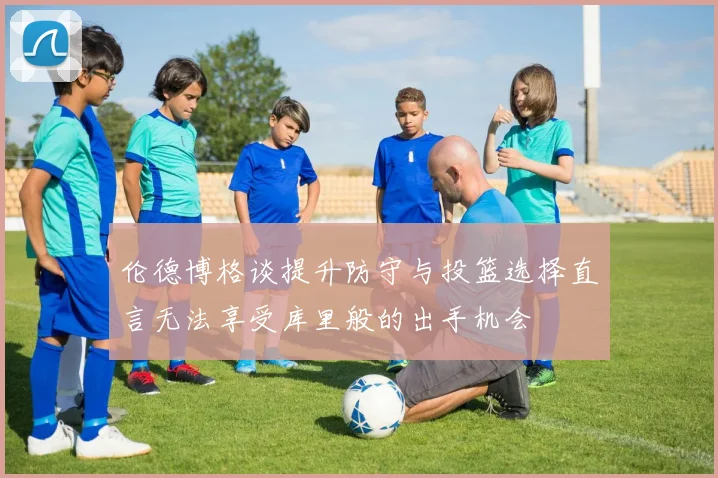 伦德博格谈提升防守与投篮选择直言无法享受库里般的出手机会