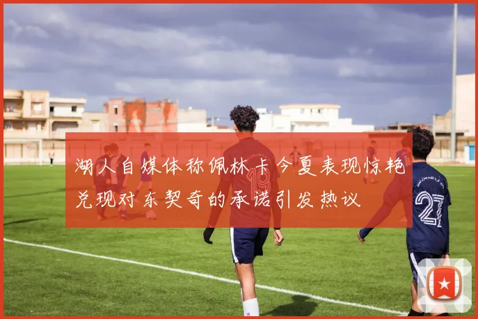 湖人自媒体称佩林卡今夏表现惊艳兑现对东契奇的承诺引发热议