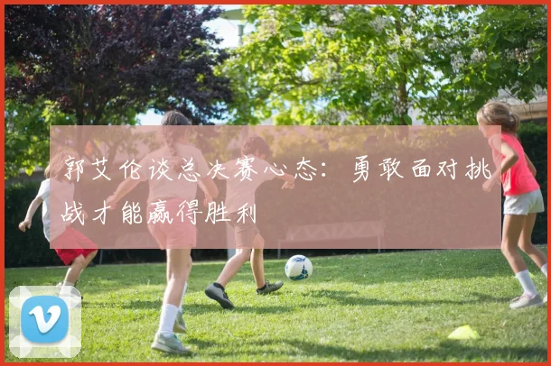 郭艾伦谈总决赛心态：勇敢面对挑战才能赢得胜利