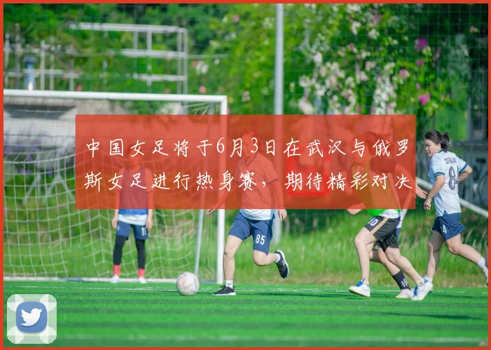 中国女足将于6月3日在武汉与俄罗斯女足进行热身赛，期待精彩对决