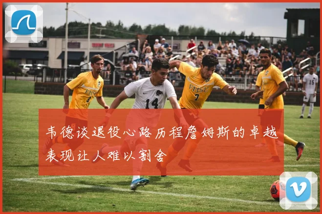 韦德谈退役心路历程詹姆斯的卓越表现让人难以割舍