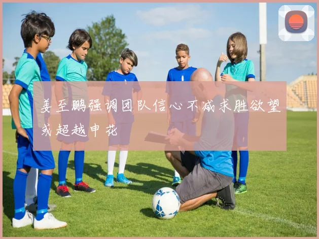 姜至鹏强调团队信心不减求胜欲望或超越申花