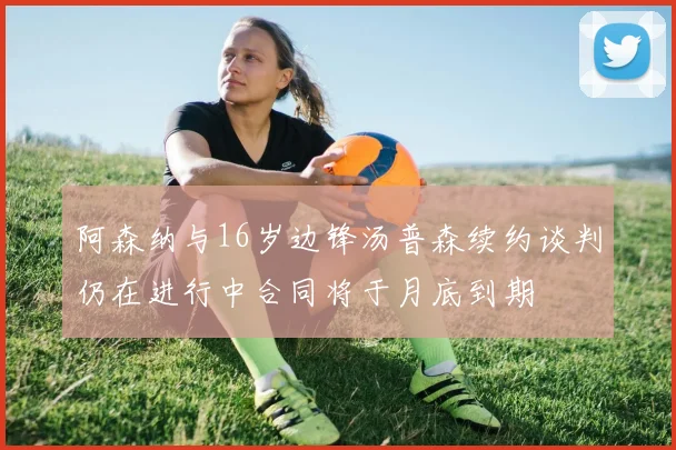 阿森纳与16岁边锋汤普森续约谈判仍在进行中合同将于月底到期